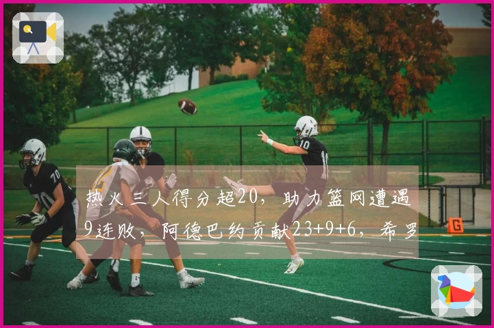 热火三人得分超20，助力篮网遭遇9连败，阿德巴约贡献23+9+6，希罗砍下22分