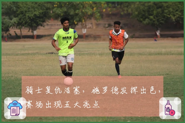 骑士复仇活塞，施罗德发挥出色，赛场出现五大亮点