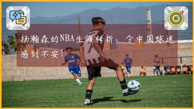 杨瀚森的NBA生涯转折，令中国球迷感到不安！