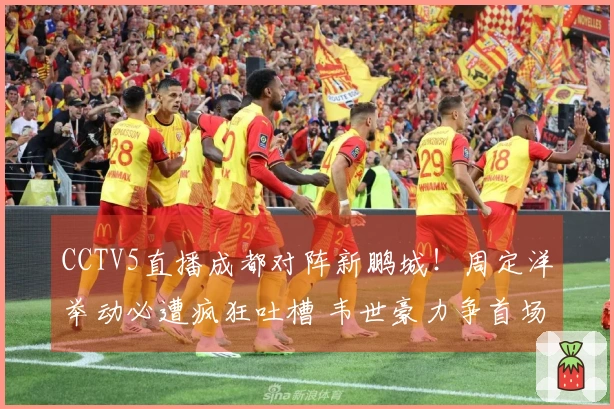 CCTV5直播成都对阵新鹏城！周定洋举动必遭疯狂吐槽 韦世豪力争首场胜利