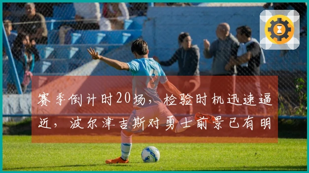 赛季倒计时20场，检验时机迅速逼近，波尔津吉斯对勇士前景已有明确看法