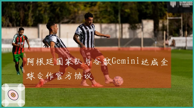 阿根廷国家队与谷歌Gemini达成全球合作官方协议