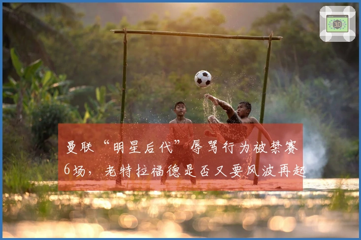 曼联“明星后代”辱骂行为被禁赛6场，老特拉福德是否又要风波再起？