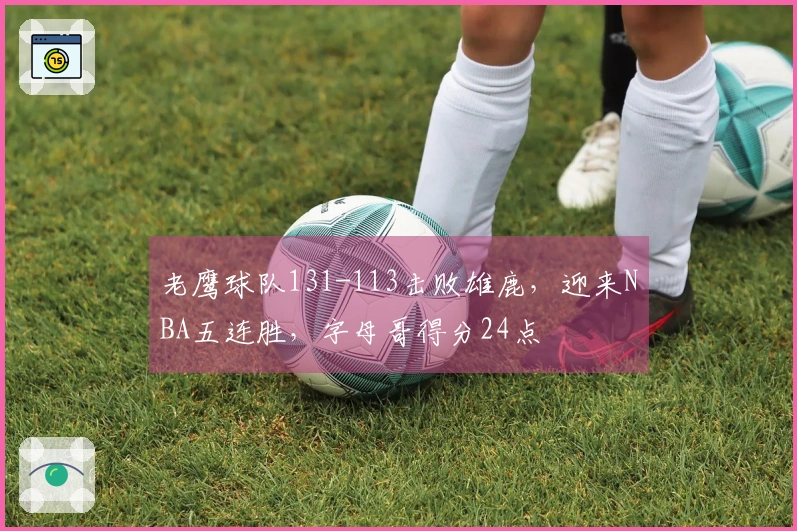 老鹰球队131-113击败雄鹿，迎来NBA五连胜，字母哥得分24点