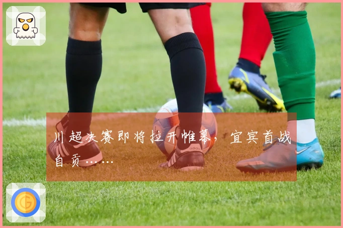 川超决赛即将拉开帷幕，宜宾首战自贡……