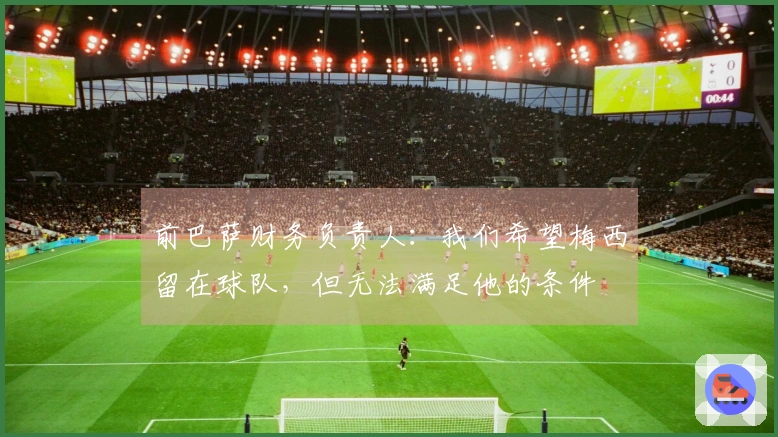 前巴萨财务负责人：我们希望梅西留在球队，但无法满足他的条件