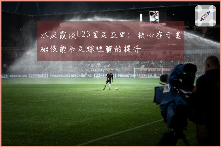 水庆霞谈U23国足亚军：核心在于基础技能和足球理解的提升