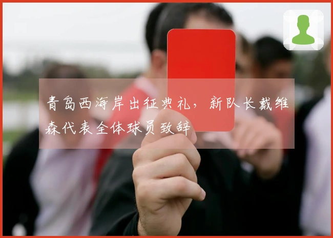 青岛西海岸出征典礼，新队长戴维森代表全体球员致辞