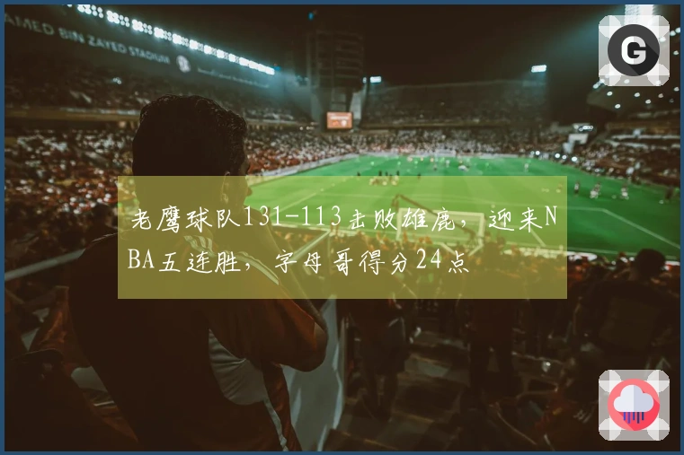 老鹰球队131-113击败雄鹿，迎来NBA五连胜，字母哥得分24点
