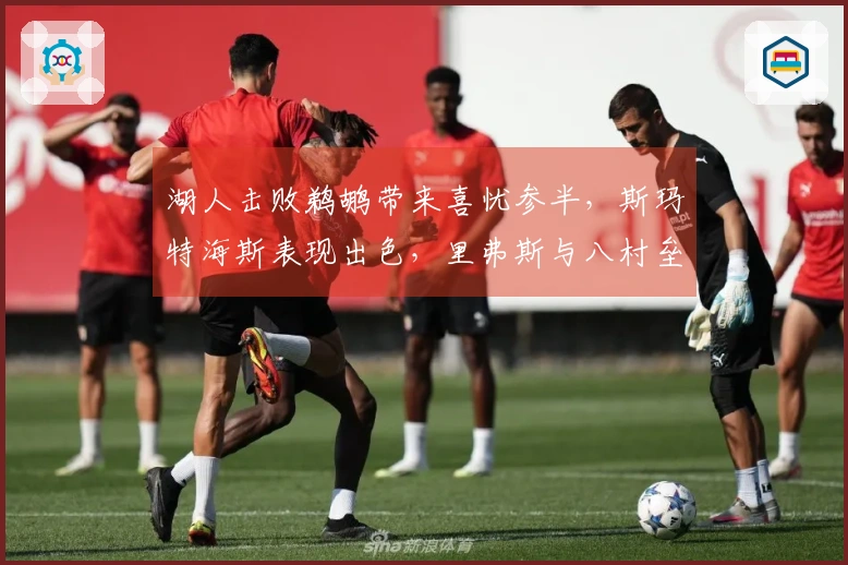 湖人击败鹈鹕带来喜忧参半，斯玛特海斯表现出色，里弗斯与八村垒需做出调整！