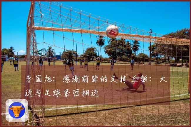 李国旭：感谢前辈的支持 丘额：大连与足球紧密相连