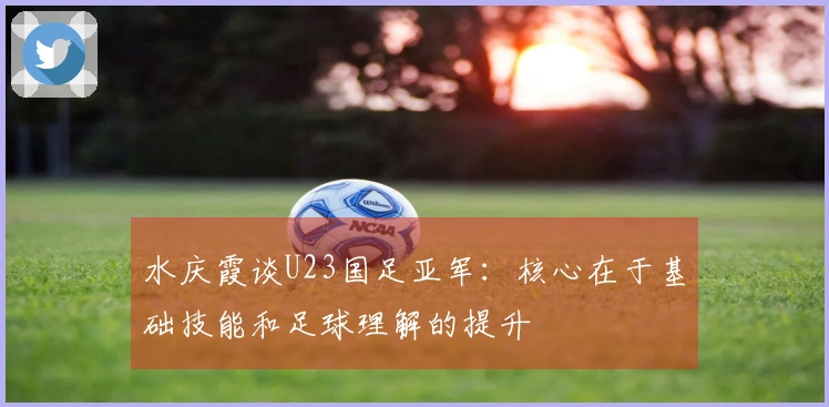 水庆霞谈U23国足亚军：核心在于基础技能和足球理解的提升