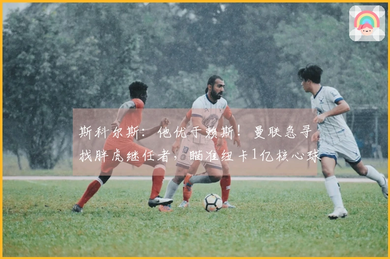 斯科尔斯：他优于赖斯！曼联急寻找胖虎继任者，瞄准纽卡1亿核心球员？