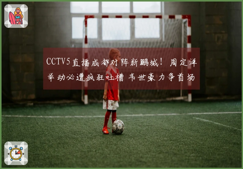 CCTV5直播成都对阵新鹏城！周定洋举动必遭疯狂吐槽 韦世豪力争首场胜利